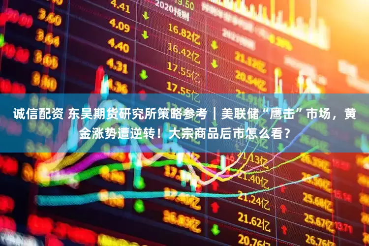 诚信配资 东吴期货研究所策略参考｜美联储“鹰击”市场，黄金涨势遭逆转！大宗商品后市怎么看？