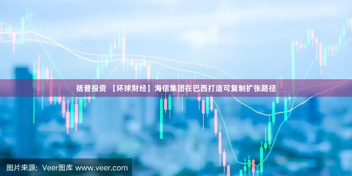 括普投资 【环球财经】海信集团在巴西打造可复制扩张路径