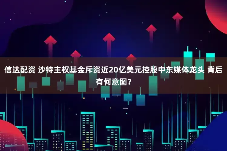 信达配资 沙特主权基金斥资近20亿美元控股中东媒体龙头 背后有何意图？