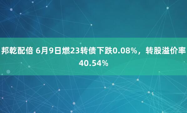 邦乾配倍 6月9日燃23转债下跌0.08%，转股溢价率40.54%