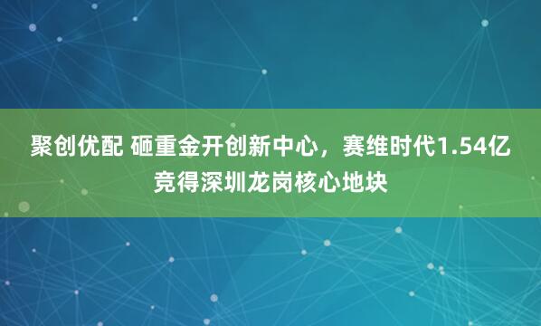 聚创优配 砸重金开创新中心，赛维时代1.54亿竞得深圳龙岗核心地块