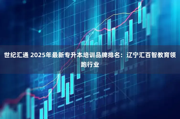 世纪汇通 2025年最新专升本培训品牌排名：辽宁汇百智教育领跑行业